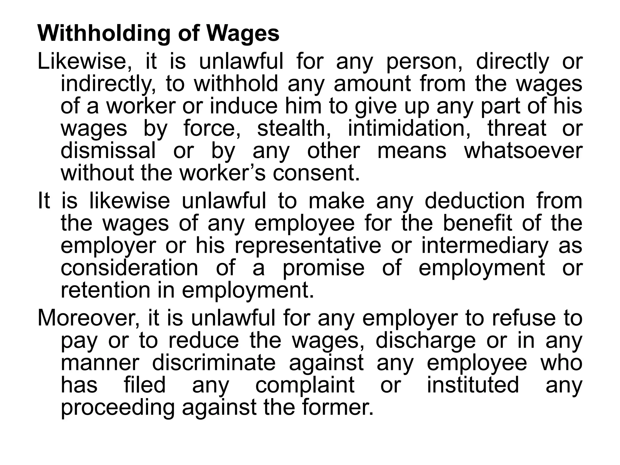 Withholding of Wages
Likewise, it is unlawful for any person, directly or
indirectly, to withhold any amount from the wages
of a worker or induce him to give up any part of his
wages by force, stealth, intimidation, threat or
dismissal or by any other means whatsoever
without the worker’s consent.
It is likewise unlawful to make any deduction from
the wages of any employee for the benefit of the
employer or his representative or intermediary as
consideration of a promise of employment or
retention in employment.
Moreover, it is unlawful for any employer to refuse to
pay or to reduce the wages, discharge or in any
manner discriminate against any employee who
has filed any complaint or instituted any
proceeding against the former.
 