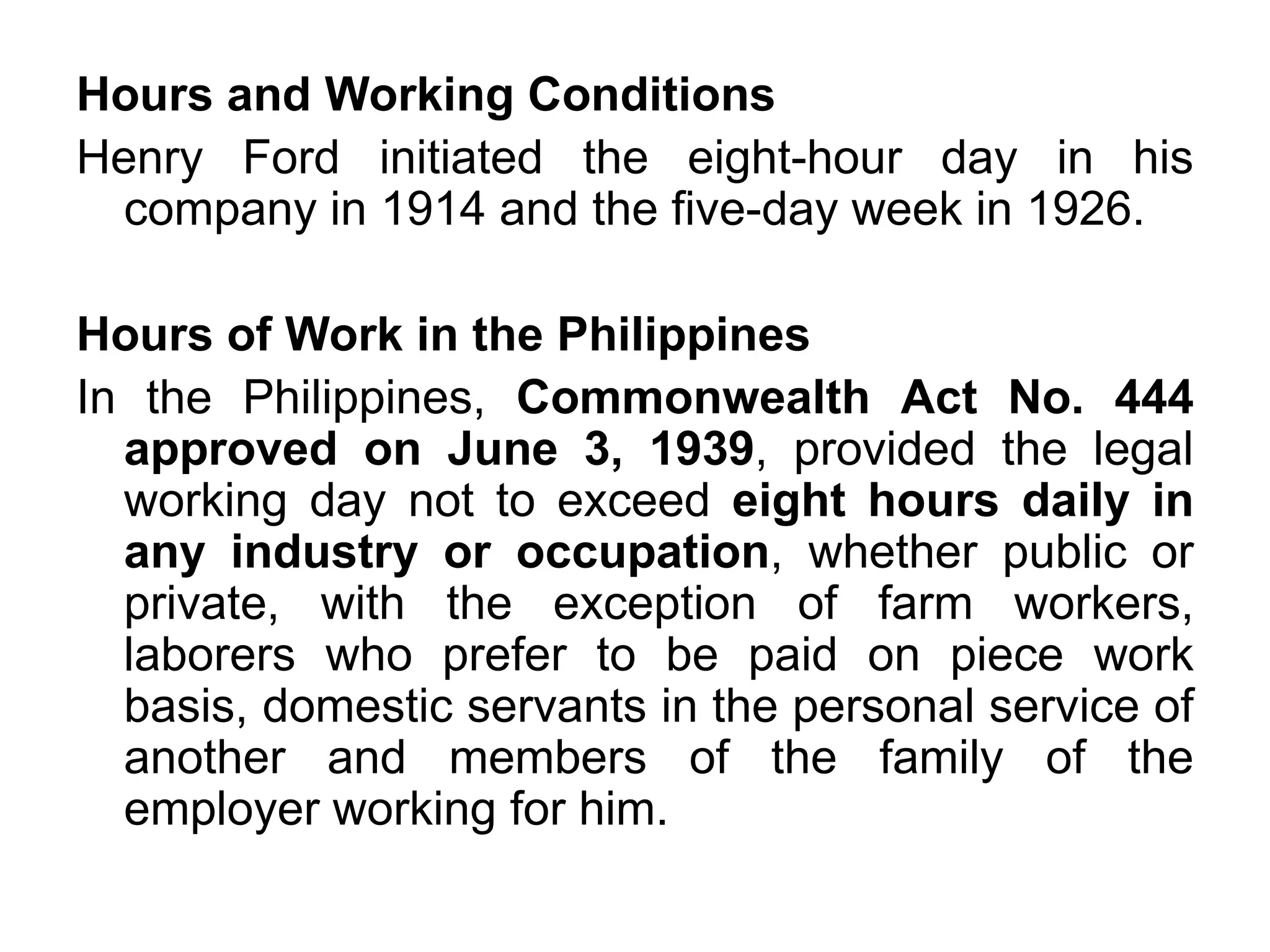 Hours and Working Conditions
Henry Ford initiated the eight-hour day in his
company in 1914 and the five-day week in 1926.
Hours of Work in the Philippines
In the Philippines, Commonwealth Act No. 444
approved on June 3, 1939, provided the legal
working day not to exceed eight hours daily in
any industry or occupation, whether public or
private, with the exception of farm workers,
laborers who prefer to be paid on piece work
basis, domestic servants in the personal service of
another and members of the family of the
employer working for him.
 
