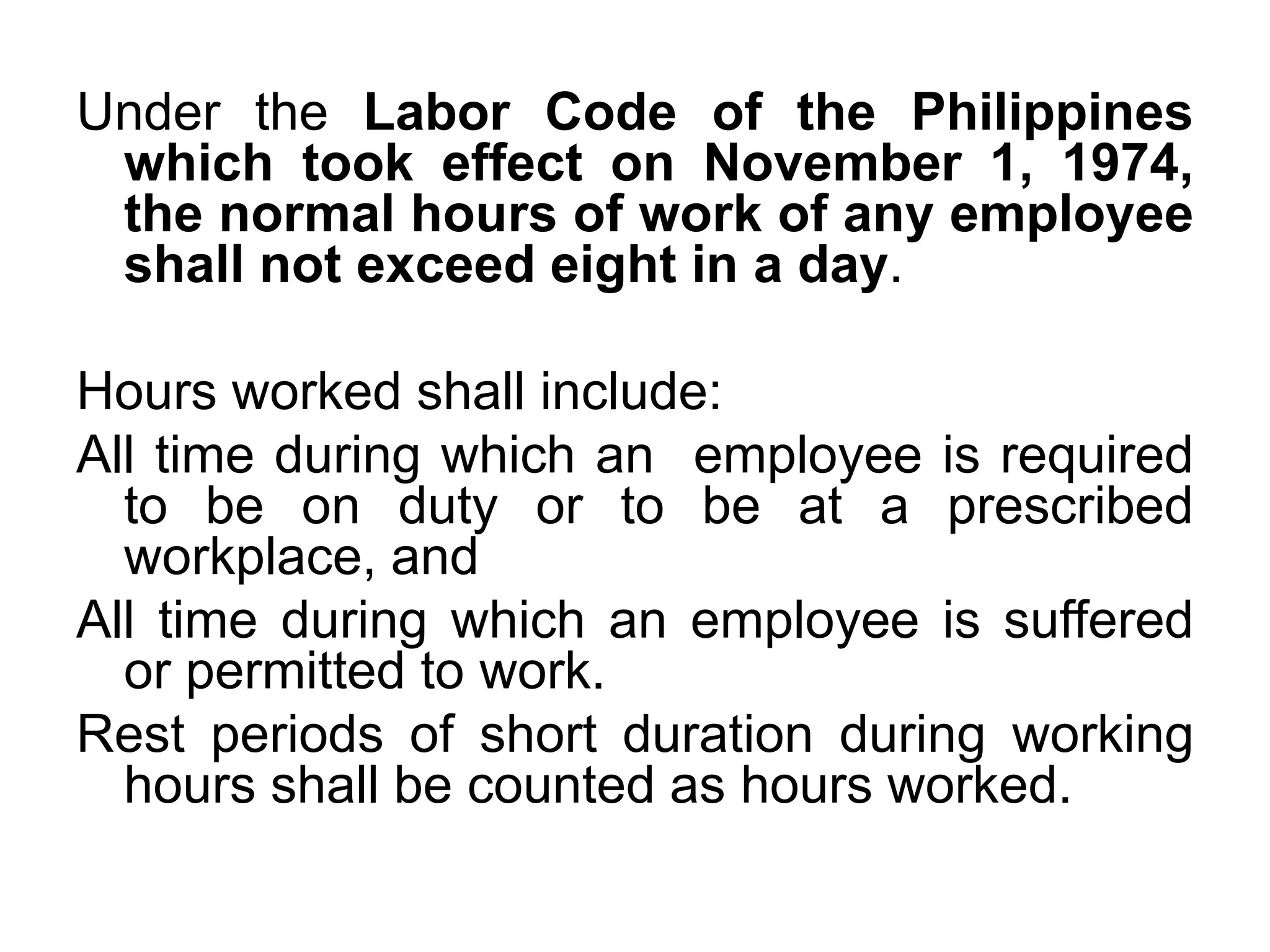 Under the Labor Code of the Philippines
which took effect on November 1, 1974,
the normal hours of work of any employee
shall not exceed eight in a day.
Hours worked shall include:
All time during which an employee is required
to be on duty or to be at a prescribed
workplace, and
All time during which an employee is suffered
or permitted to work.
Rest periods of short duration during working
hours shall be counted as hours worked.
 