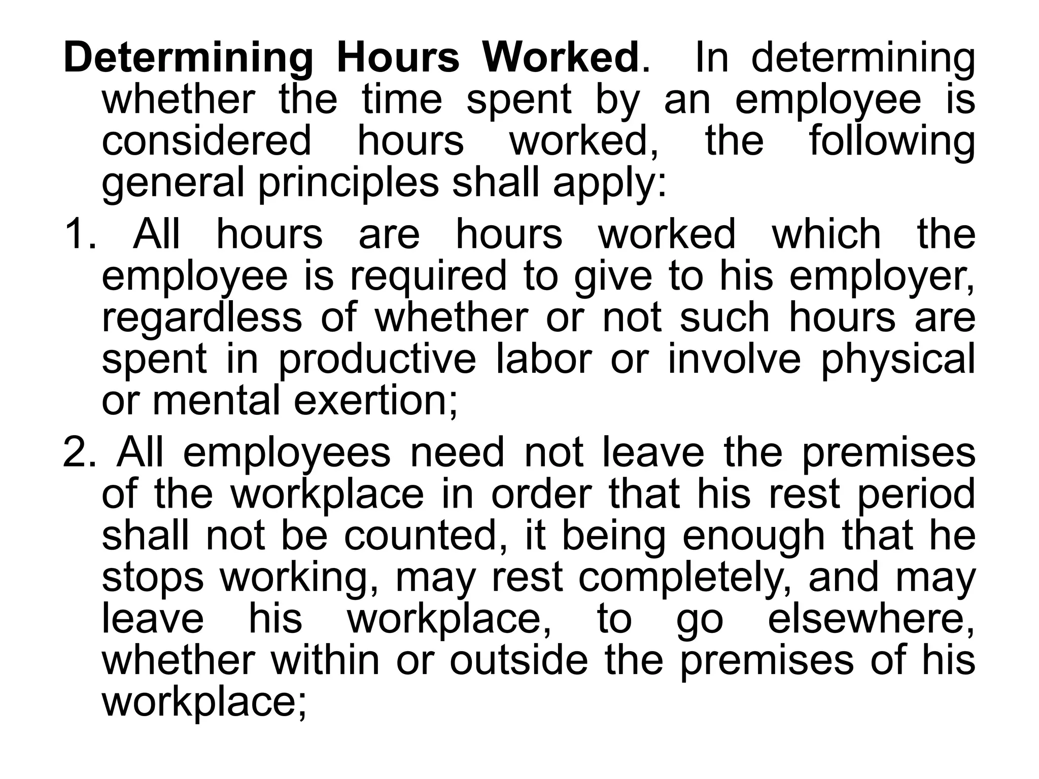 Determining Hours Worked. In determining
whether the time spent by an employee is
considered hours worked, the following
general principles shall apply:
1. All hours are hours worked which the
employee is required to give to his employer,
regardless of whether or not such hours are
spent in productive labor or involve physical
or mental exertion;
2. All employees need not leave the premises
of the workplace in order that his rest period
shall not be counted, it being enough that he
stops working, may rest completely, and may
leave his workplace, to go elsewhere,
whether within or outside the premises of his
workplace;
 