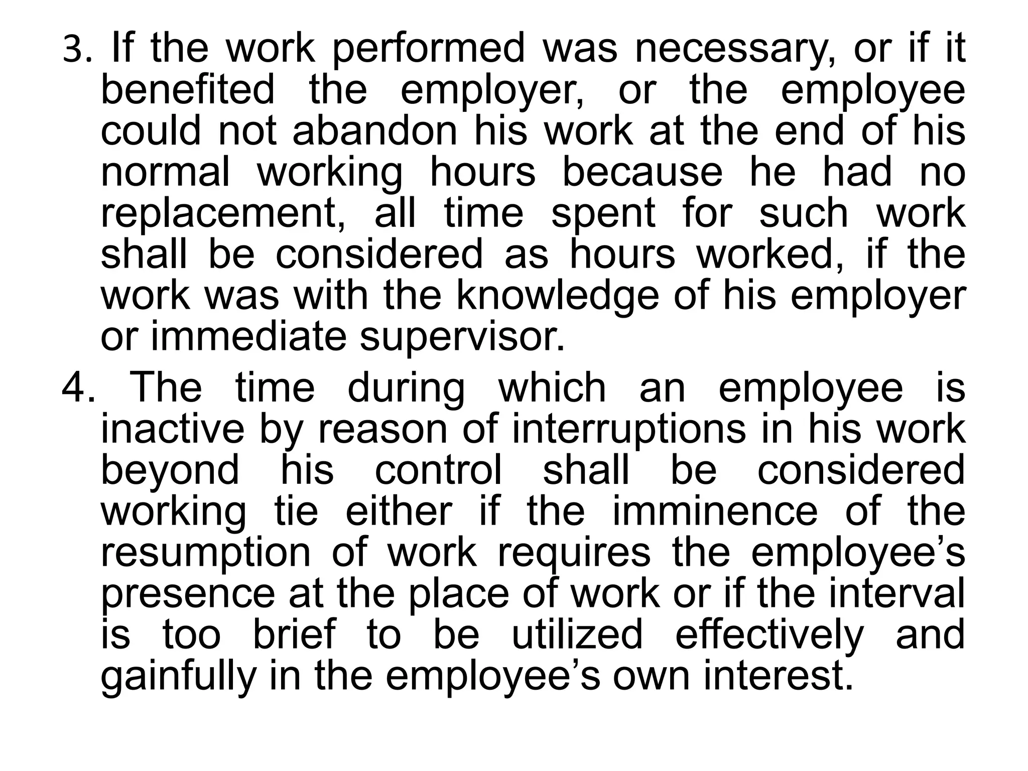 3. If the work performed was necessary, or if it
benefited the employer, or the employee
could not abandon his work at the end of his
normal working hours because he had no
replacement, all time spent for such work
shall be considered as hours worked, if the
work was with the knowledge of his employer
or immediate supervisor.
4. The time during which an employee is
inactive by reason of interruptions in his work
beyond his control shall be considered
working tie either if the imminence of the
resumption of work requires the employee’s
presence at the place of work or if the interval
is too brief to be utilized effectively and
gainfully in the employee’s own interest.
 