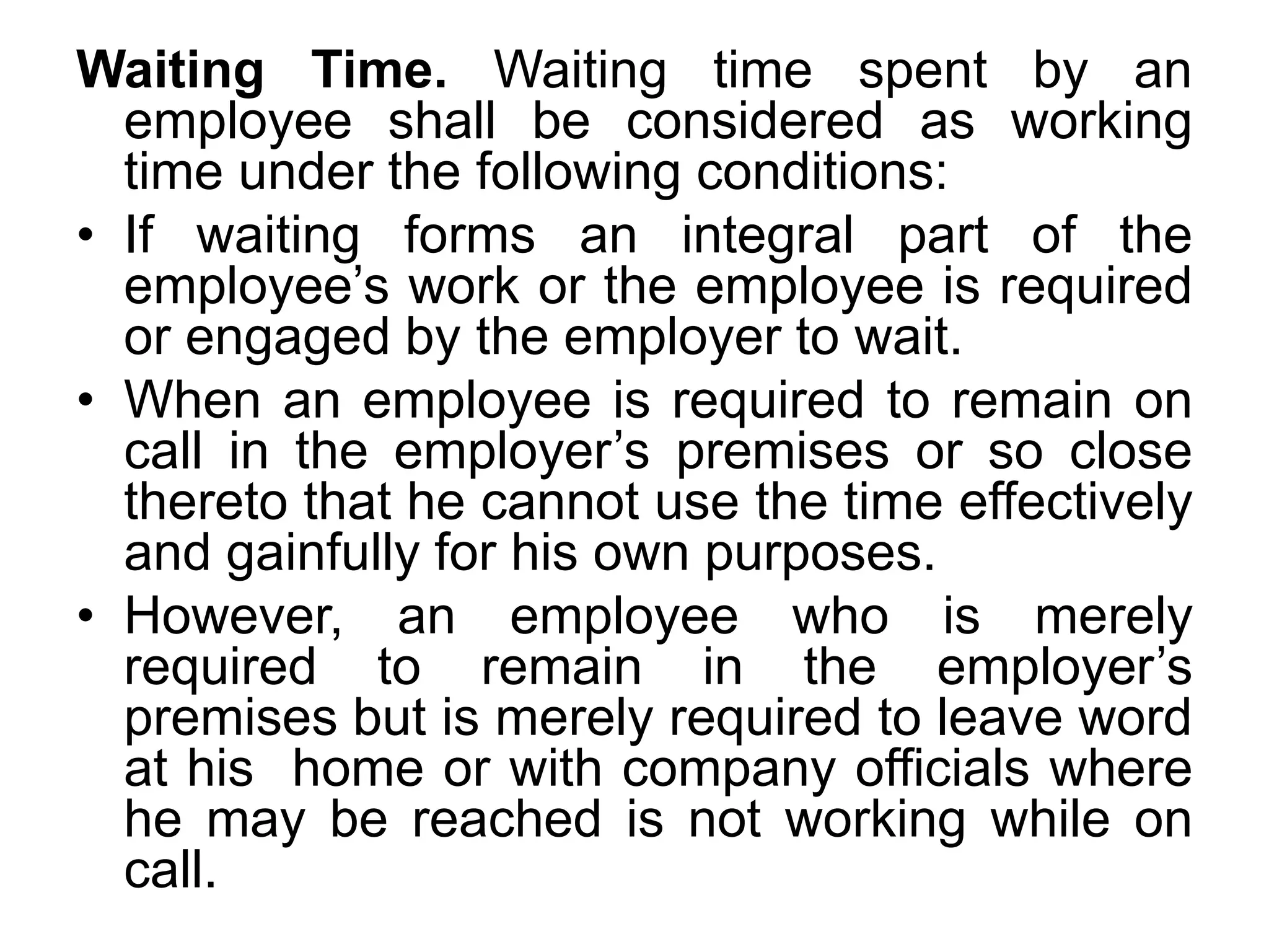 Waiting Time. Waiting time spent by an
employee shall be considered as working
time under the following conditions:
• If waiting forms an integral part of the
employee’s work or the employee is required
or engaged by the employer to wait.
• When an employee is required to remain on
call in the employer’s premises or so close
thereto that he cannot use the time effectively
and gainfully for his own purposes.
• However, an employee who is merely
required to remain in the employer’s
premises but is merely required to leave word
at his home or with company officials where
he may be reached is not working while on
call.
 