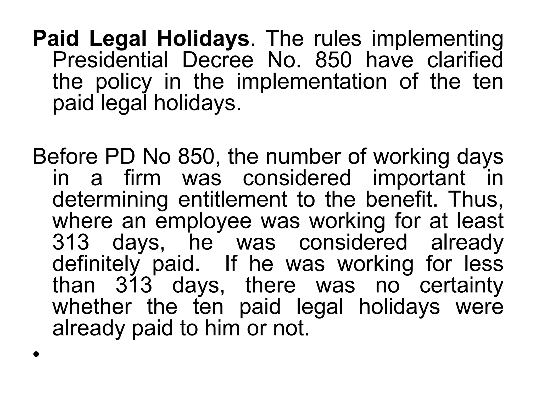 Paid Legal Holidays. The rules implementing
Presidential Decree No. 850 have clarified
the policy in the implementation of the ten
paid legal holidays.
Before PD No 850, the number of working days
in a firm was considered important in
determining entitlement to the benefit. Thus,
where an employee was working for at least
313 days, he was considered already
definitely paid. If he was working for less
than 313 days, there was no certainty
whether the ten paid legal holidays were
already paid to him or not.
•
 
