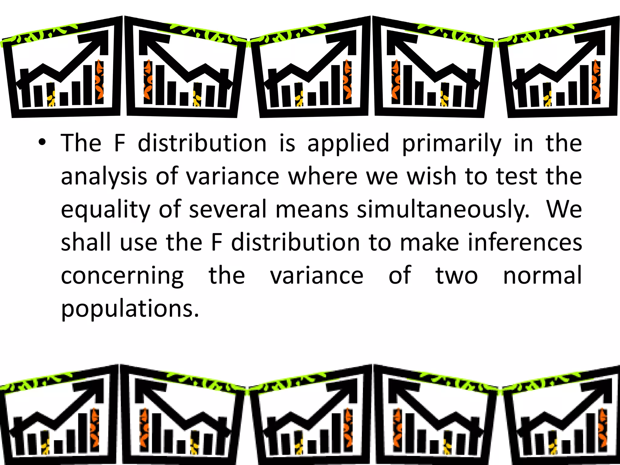 • The F distribution is applied primarily in the
  analysis of variance where we wish to test the
  equality of several means simultaneously. We
  shall use the F distribution to make inferences
  concerning the variance of two normal
  populations.
 