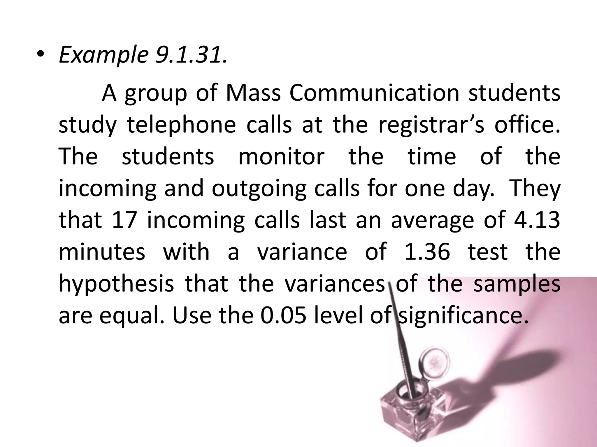 • Example 9.1.31.
      A group of Mass Communication students
  study telephone calls at the registrar’s office.
  The students monitor the time of the
  incoming and outgoing calls for one day. They
  that 17 incoming calls last an average of 4.13
  minutes with a variance of 1.36 test the
  hypothesis that the variances of the samples
  are equal. Use the 0.05 level of significance.
 