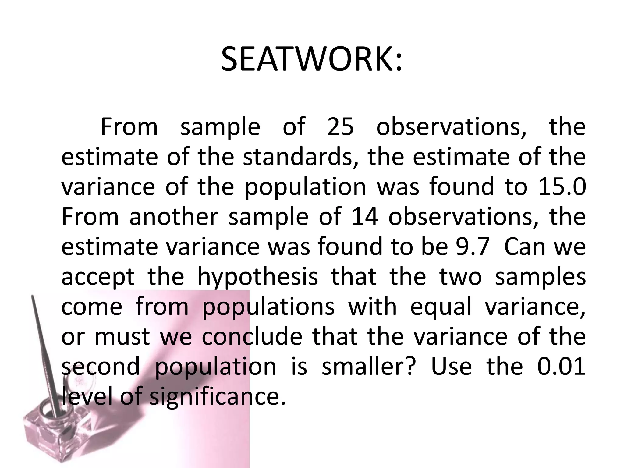 SEATWORK:
    From sample of 25 observations, the
estimate of the standards, the estimate of the
variance of the population was found to 15.0
From another sample of 14 observations, the
estimate variance was found to be 9.7 Can we
accept the hypothesis that the two samples
come from populations with equal variance,
or must we conclude that the variance of the
second population is smaller? Use the 0.01
level of significance.
 