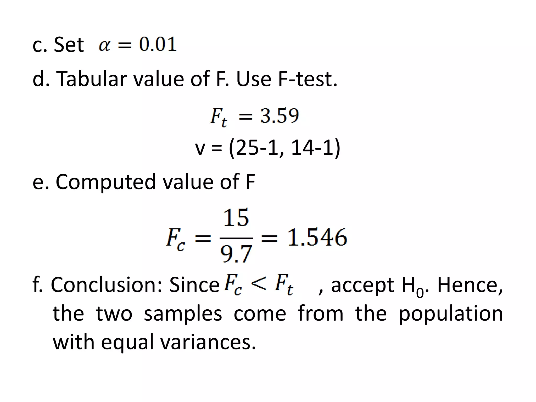 c. Set
d. Tabular value of F. Use F-test.

               v = (25-1, 14-1)
e. Computed value of F



f. Conclusion: Since      , accept H0. Hence,
   the two samples come from the population
   with equal variances.
 
