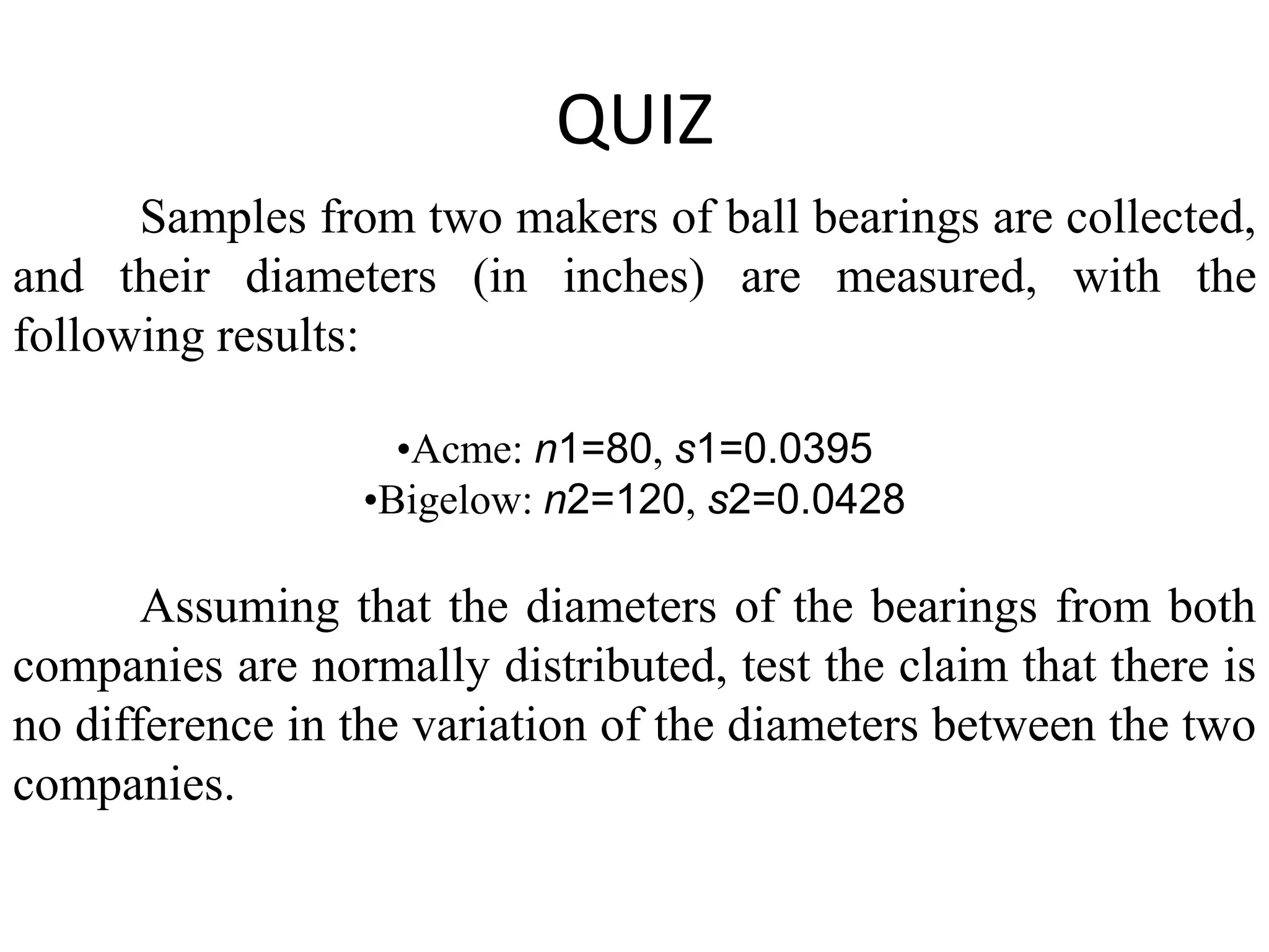 QUIZ
      Samples from two makers of ball bearings are collected,
and their diameters (in inches) are measured, with the
following results:

                    •Acme: n1=80, s1=0.0395
                  •Bigelow: n2=120, s2=0.0428

       Assuming that the diameters of the bearings from both
companies are normally distributed, test the claim that there is
no difference in the variation of the diameters between the two
companies.
 
