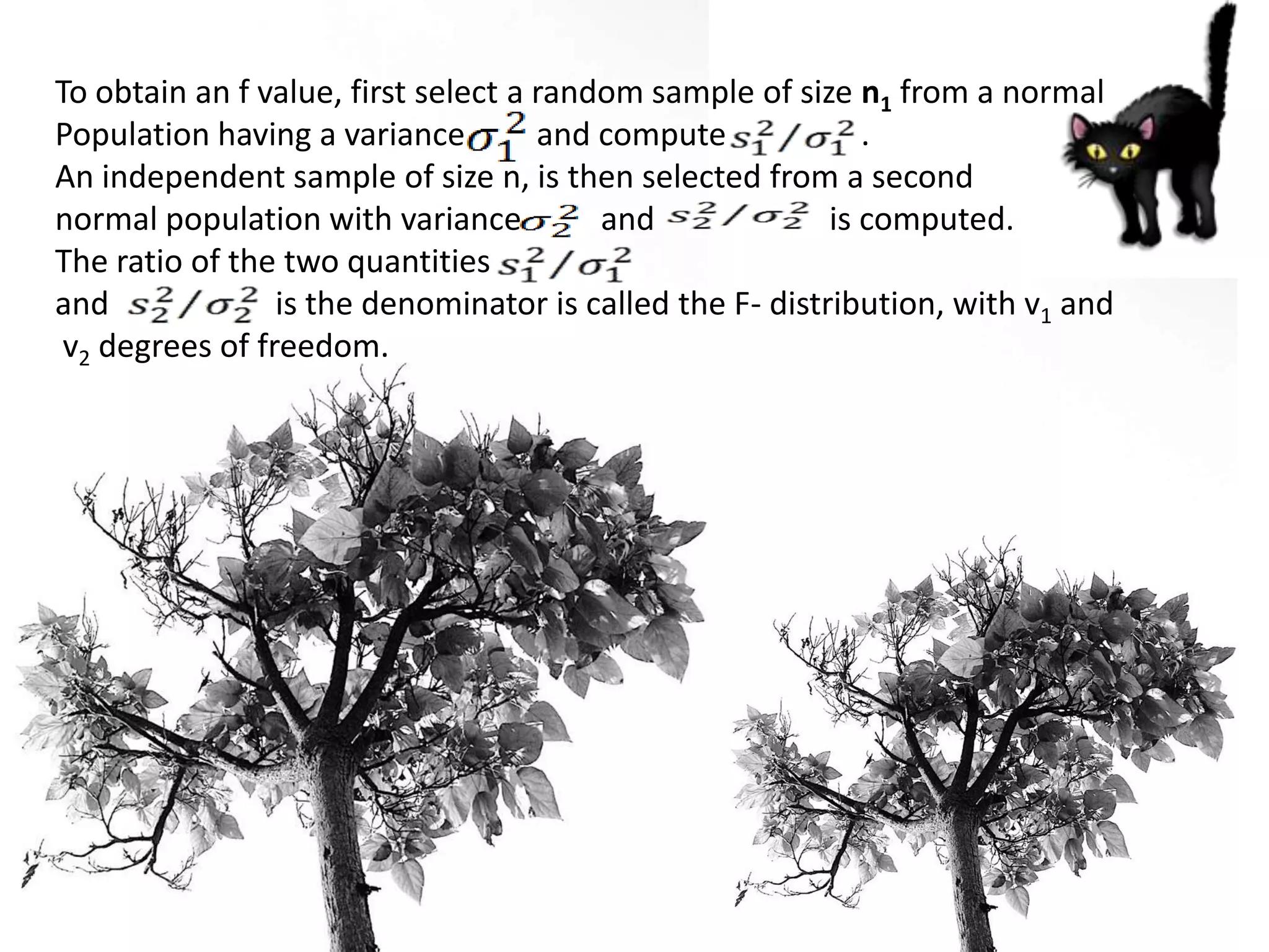 To obtain an f value, first select a random sample of size n1 from a normal
Population having a variance         and compute             .
An independent sample of size n, is then selected from a second
normal population with variance          and              is computed.
The ratio of the two quantities
and              is the denominator is called the F- distribution, with v1 and
 v2 degrees of freedom.
 