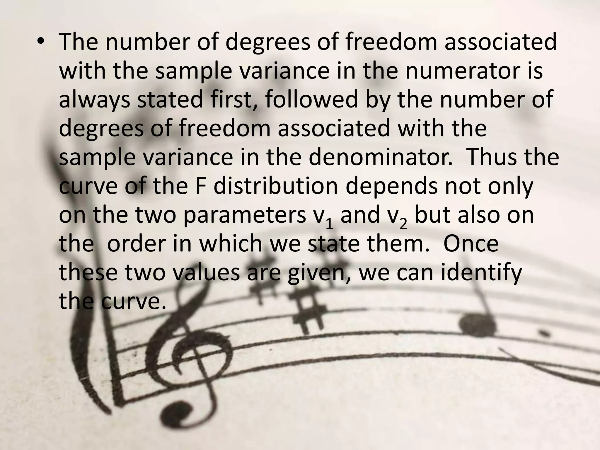 • The number of degrees of freedom associated
  with the sample variance in the numerator is
  always stated first, followed by the number of
  degrees of freedom associated with the
  sample variance in the denominator. Thus the
  curve of the F distribution depends not only
  on the two parameters v1 and v2 but also on
  the order in which we state them. Once
  these two values are given, we can identify
  the curve.
 