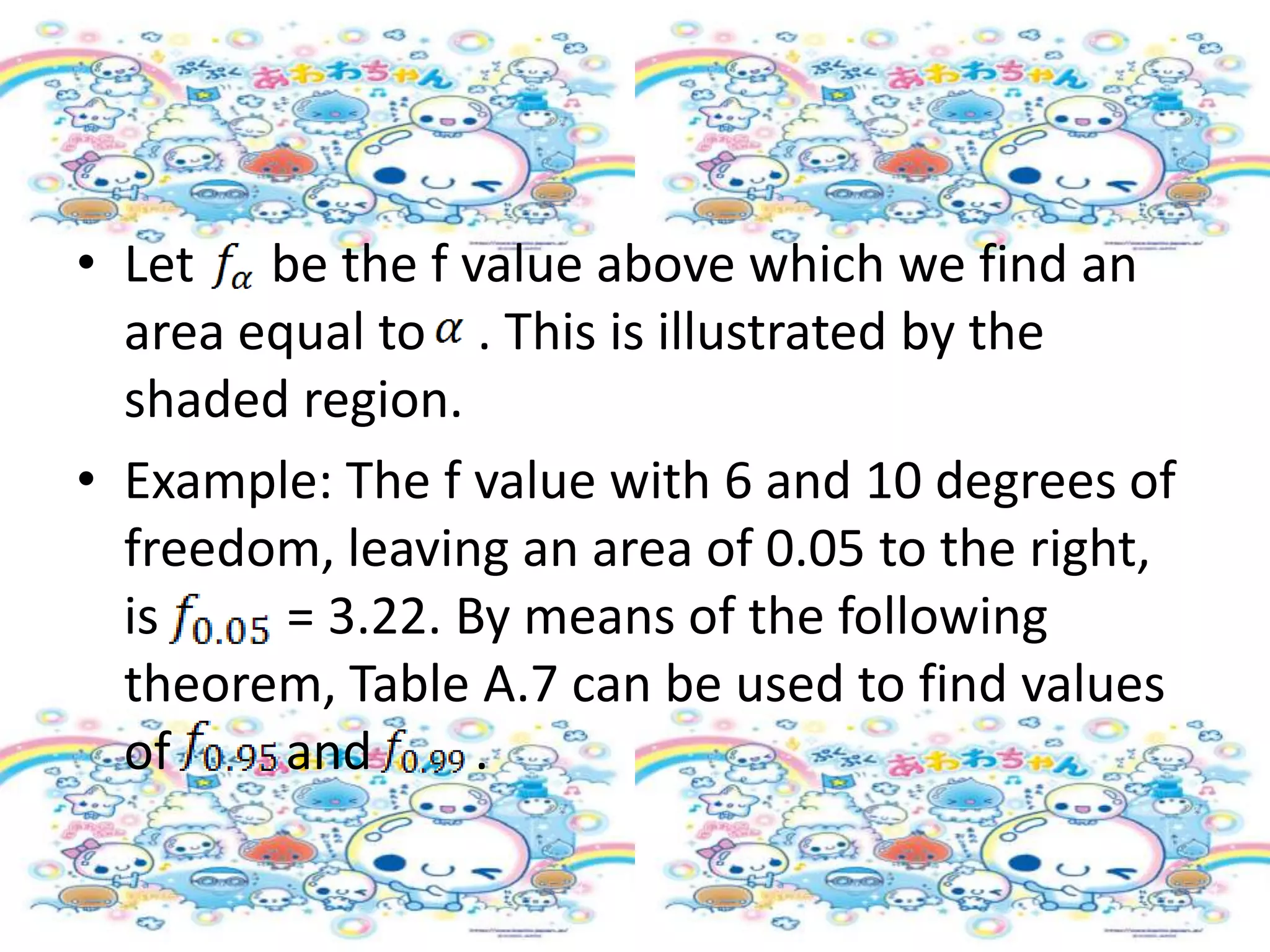 • Let be the f value above which we find an
  area equal to . This is illustrated by the
  shaded region.
• Example: The f value with 6 and 10 degrees of
  freedom, leaving an area of 0.05 to the right,
  is     = 3.22. By means of the following
  theorem, Table A.7 can be used to find values
  of     and      .
 