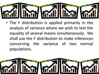 • The F distribution is applied primarily in the
  analysis of variance where we wish to test the
  equality of several means simultaneously. We
  shall use the F distribution to make inferences
  concerning the variance of two normal
  populations.
 