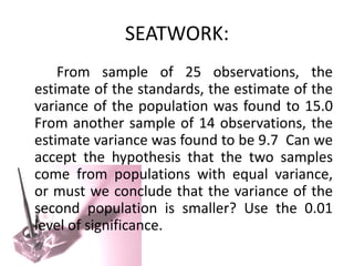 SEATWORK:
    From sample of 25 observations, the
estimate of the standards, the estimate of the
variance of the population was found to 15.0
From another sample of 14 observations, the
estimate variance was found to be 9.7 Can we
accept the hypothesis that the two samples
come from populations with equal variance,
or must we conclude that the variance of the
second population is smaller? Use the 0.01
level of significance.
 