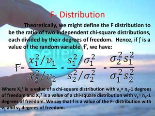 F- Distribution
         Theoretically, we might define the F distribution to
   be the ratio of two independent chi-square distributions,
   each divided by their degrees of freedom. Hence, if f is a
   value of the random variable F, we have:


      F=                    =                    =


Where X12 is a value of a chi-square distribution with v1= n1-1 degrees
of freedom and X22 is a value of a chi-square distribution with v2= n2-1
degrees of freedom. We say that f is a value of the F- distribution with
v1 and v2 degrees of freedom.
 