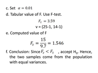 c. Set
d. Tabular value of F. Use F-test.

               v = (25-1, 14-1)
e. Computed value of F



f. Conclusion: Since      , accept H0. Hence,
   the two samples come from the population
   with equal variances.
 