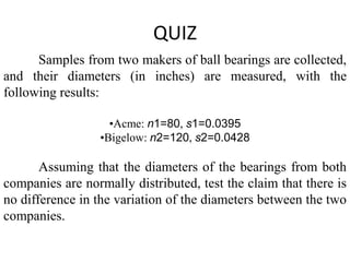 QUIZ
      Samples from two makers of ball bearings are collected,
and their diameters (in inches) are measured, with the
following results:

                    •Acme: n1=80, s1=0.0395
                  •Bigelow: n2=120, s2=0.0428

       Assuming that the diameters of the bearings from both
companies are normally distributed, test the claim that there is
no difference in the variation of the diameters between the two
companies.
 