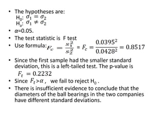 • The hypotheses are:
  H0:
  Ha :
• α=0.05.
• The test statistic is F test
• Use formula:                 =

• Since the first sample had the smaller standard
  deviation, this is a left-tailed test. The p-value is

• Since > , we fail to reject H0 .
• There is insufficient evidence to conclude that the
  diameters of the ball bearings in the two companies
  have different standard deviations.
 