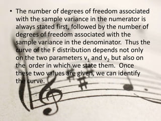 • The number of degrees of freedom associated
  with the sample variance in the numerator is
  always stated first, followed by the number of
  degrees of freedom associated with the
  sample variance in the denominator. Thus the
  curve of the F distribution depends not only
  on the two parameters v1 and v2 but also on
  the order in which we state them. Once
  these two values are given, we can identify
  the curve.
 