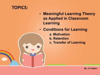 TOPICS:
• Meaningful Learning Theory
as Applied in Classroom
Learning
• Conditions for Learning
a. Motivation
b. Retention
c. Transfer of Learning
By: CJ Fajilan
 