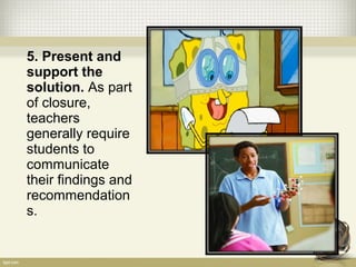 5. Present and
support the
solution. As part
of closure,
teachers
generally require
students to
communicate
their findings and
recommendation
s.
 