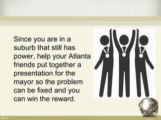 Since you are in a
suburb that still has
power, help your Atlanta
friends put together a
presentation for the
mayor so the problem
can be fixed and you
can win the reward.
 