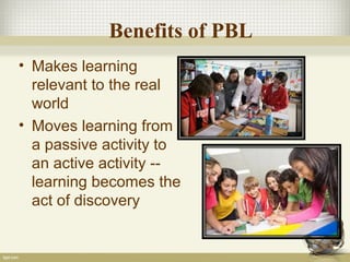 Benefits of PBL
• Makes learning
relevant to the real
world
• Moves learning from
a passive activity to
an active activity --
learning becomes the
act of discovery
 