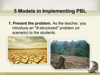 5 Models in Implementing PBL
1. Present the problem. As the teacher, you
introduce an "ill-structured" problem (or
scenario) to the students.
 