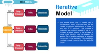  This model starts with a smaller set of
requirements, and it does not need the full
context of product specification in order to
start the SDLC process. This process is
repetitive, and on each iteration of the SDLC
process, a newer version of the software is
made. Each iteration may be between 2-6
weeks. Each iteration develops a separate
component in this approach. This model also
requires a mode resource than the waterfall
model.
Iterative
Model
SDLC MODEL
 