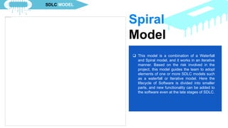  This model starts with a smaller set of
requirements, and it does not need the full
context of product specification in order to
start the SDLC process. This process is
repetitive, and on each iteration of the SDLC
process, a newer version of the software is
made. Each iteration may be between 2-6
weeks. Each iteration develops a separate
component in this approach. This model also
requires a mode resource than the waterfall
model.
 This model is a combination of a Waterfall
and Spiral model, and it works in an iterative
manner. Based on the risk involved in the
project, this model guides the team to adopt
elements of one or more SDLC models such
as a waterfall or Iterative model. Here the
lifecycle of Software is divided into smaller
parts, and new functionality can be added to
the software even at the late stages of SDLC.
Spiral
Model
SDLC MODEL
 