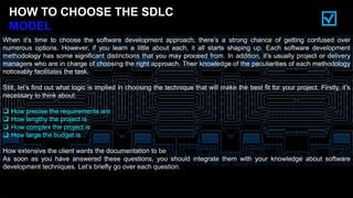 HOW TO CHOOSE THE SDLC
MODEL
When it’s time to choose the software development approach, there’s a strong chance of getting confused over
numerous options. However, if you learn a little about each, it all starts shaping up. Each software development
methodology has some significant distinctions that you may proceed from. In addition, it’s usually project or delivery
managers who are in charge of choosing the right approach. Their knowledge of the peculiarities of each methodology
noticeably facilitates the task.
Still, let’s find out what logic is implied in choosing the technique that will make the best fit for your project. Firstly, it’s
necessary to think about:
 How precise the requirements are
 How lengthy the project is
 How complex the project is
 How large the budget is
How extensive the client wants the documentation to be
As soon as you have answered these questions, you should integrate them with your knowledge about software
development techniques. Let’s briefly go over each question.
 