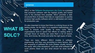 WHAT IS
SDLC?
DEFINITION
SDLC or the Software Development Life Cycle is a process
that produces software with the highest quality and lowest
cost in the shortest time possible. SDLC provides a well-
structured flow of phases that help an organization to quickly
produce high-quality software which is well-tested and ready
for production use.
It’s also important to know that there is a strong focus on the
testing phase. As the SDLC is a repetitive methodology, you
have to ensure code quality at every cycle. Many
organizations tend to spend few efforts on testing while a
stronger focus on testing can save them a lot of rework,
time, and money. Be smart and write the right types of tests.
There are many different SDLC models in software
engineering, and they vary according to many factors. Still,
the sequence of software life cycle phases usually remains
the same, with a few exceptions. Let’s see what software life
cycle phases there are and what should be done during
each.
 