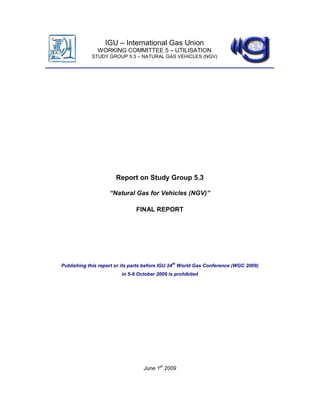 IGU – International Gas Union
               WORKING COMMITTEE 5 – UTILISATION
            STUDY GROUP 5.3 – NATURAL GAS VEHICLES (NGV)




                       Report on Study Group 5.3

                    “Natural Gas for Vehicles (NGV)”

                               FINAL REPORT




Publishing this report or its parts before IGU 24th World Gas Conference (WGC 2009)
                         in 5-9 October 2009 is prohibited




                                  June 1st 2009
 