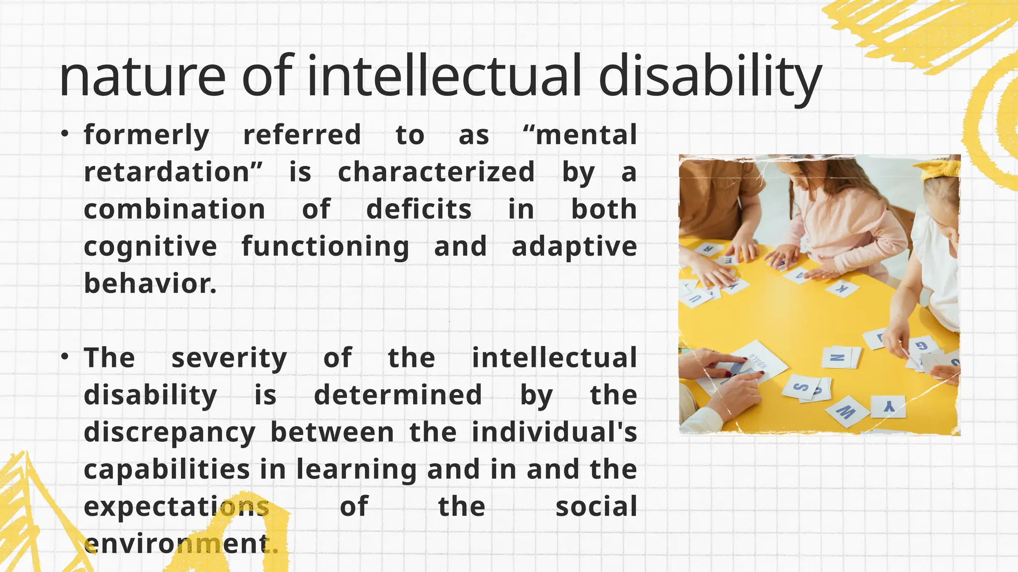 • formerly referred to as “mental
retardation” is characterized by a
combination of deficits in both
cognitive functioning and adaptive
behavior.
• The severity of the intellectual
disability is determined by the
discrepancy between the individual's
capabilities in learning and in and the
expectations of the social
environment.
nature of intellectual disability
 