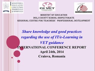 MINISTRY OF EDUCATION
DOLJ COUNTY SCHOOL INSPECTORATE
REGIONAL CENTRE FOR TEACHERS` PROFESSIONAL DEVELOPMENT
Share knowledge and good practices
regarding the use of IT/e-Learning in
VET guidance
INTERNATIONAL CONFERENCE REPORT
April 24th, 2014
Craiova, Romania
 