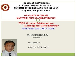 Republic of the Philippines
EULOGIO “AMANG” RODRIGUEZ
INSTITUTE OF SCIENCE AND TECHNOLOGY
Nagtahan, Sampaloc, Manila
GRADUATE PROGRAM
MASTER IN PUBLIC ADMINISTRATION
TOPIC: C. Human Relation and you
D. Manage Your Career Effectively
INTERPERSONAL RELATIONS
1
Presented by:
LOUIE A. MEDINACELI
DR. LOURDES BANDOY
Professor
 