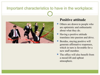 Important characteristics to have in the workplace:
Positive attitude
 Others are drawn to people who
are optimistic and enthusiastic
about what they do.
 Having a positive attitude
translates into passion and drive.
 Besides, staying positive will
generate affirmative responses,
which in turn is favorable for a
new staff member.
 The office will also benefit from
a mood-lift and upbeat
atmosphere.
 