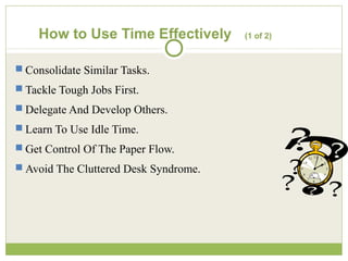 How to Use Time Effectively (1 of 2)
 Consolidate Similar Tasks.
 Tackle Tough Jobs First.
 Delegate And Develop Others.
 Learn To Use Idle Time.
 Get Control Of The Paper Flow.
 Avoid The Cluttered Desk Syndrome.
 