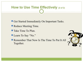 How to Use Time Effectively (2 of 2)
 Get Started Immediately On Important Tasks.
 Reduce Meeting Time.
 Take Time To Plan.
 Learn To Say “No.”
 Remember That Now Is The Time To Put It All
Together.
 