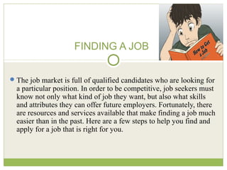 FINDING A JOB
The job market is full of qualified candidates who are looking for
a particular position. In order to be competitive, job seekers must
know not only what kind of job they want, but also what skills
and attributes they can offer future employers. Fortunately, there
are resources and services available that make finding a job much
easier than in the past. Here are a few steps to help you find and
apply for a job that is right for you.
 