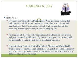 FINDING A JOB
 Instructions
 Inventory your strengths and weaknesses. Write a detailed resume that
includes contact information, objectives, education, work history and
qualifications. Save the resume as a rough draft, then customize it as
necessary depending upon the job you are applying for.
 Put together a list of four to five references. Include contact information
and your relationship with them. Try to use people you have worked with
professionally. Don't use close family members if possible.
 Search for jobs. Online job sites like Indeed, Monster and CareerBuilder
offer detailed job searches in all industries. Craigslist, an online community
site, posts jobs, gigs and freelance opportunities that are available in many
different cities across the nation.
 