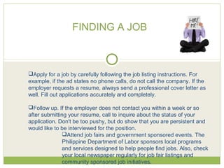 Apply for a job by carefully following the job listing instructions. For
example, if the ad states no phone calls, do not call the company. If the
employer requests a resume, always send a professional cover letter as
well. Fill out applications accurately and completely.
Follow up. If the employer does not contact you within a week or so
after submitting your resume, call to inquire about the status of your
application. Don't be too pushy, but do show that you are persistent and
would like to be interviewed for the position.
Attend job fairs and government sponsored events. The
Philippine Department of Labor sponsors local programs
and services designed to help people find jobs. Also, check
your local newspaper regularly for job fair listings and
community sponsored job initiatives.
FINDING A JOB
 