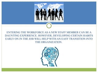 ENTERING THE WORKFORCE AS A NEW STAFF MEMBER CAN BE A
DAUNTING EXPERIENCE. HOWEVER, DEVELOPING CERTAIN HABITS
EARLY ON IN THE JOB WILL HELP WITH AN EASY TRANSITION INTO
THE ORGANIZATION.
 