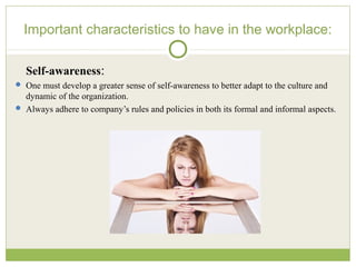Important characteristics to have in the workplace:
Self-awareness:
 One must develop a greater sense of self-awareness to better adapt to the culture and
dynamic of the organization.
 Always adhere to company’s rules and policies in both its formal and informal aspects.
 