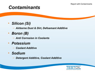 Contaminants
• Silicon (Si)
– Airborne Dust & Dirt, Defoamant Additive

• Boron (B)
– Anti Corrosion in Coolants

• Potassium
– Coolant Additive

• Sodium
– Detergent Additive, Coolant Additive

Report with Contaminants

 