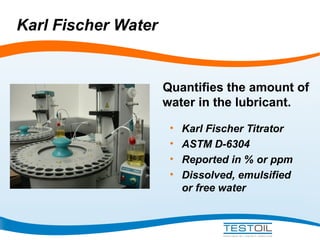 Karl Fischer Water

Quantifies the amount of
water in the lubricant.
•
•
•
•

Karl Fischer Titrator
ASTM D-6304
Reported in % or ppm
Dissolved, emulsified
or free water

 