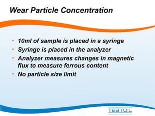 Wear Particle Concentration

• 10ml of sample is placed in a syringe
• Syringe is placed in the analyzer
• Analyzer measures changes in magnetic
flux to measure ferrous content
• No particle size limit

 