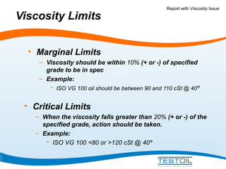 Viscosity Limits

Report with Viscosity Issue

• Marginal Limits
– Viscosity should be within 10% (+ or -) of specified
grade to be in spec
– Example:
• ISO VG 100 oil should be between 90 and 110 cSt @ 40º

• Critical Limits
– When the viscosity falls greater than 20% (+ or -) of the
specified grade, action should be taken.
– Example:
• ISO VG 100 <80 or >120 cSt @ 40º

 