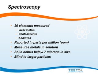Spectroscopy

• 20 elements measured
– Wear metals
– Contaminants
– Additives

•
•
•
•

Reported in parts per million (ppm)
Measures metals in solution
Solid debris below 7 microns in size
Blind to larger particles

 