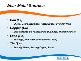 Wear Metal Sources

• Iron (Fe)
– Shafts, Gears, Housings, Piston Rings, Cylinder Walls

• Copper (Cu)
– Brass/Bronze alloys, Bearings, Bushings, Thrust Washers

• Lead (Pb)
– Bearings, Anti-Wear Gear Additive (Rare)

– Tin (Sn)
– Bearing Alloys, Bearing Cages, Solder

 