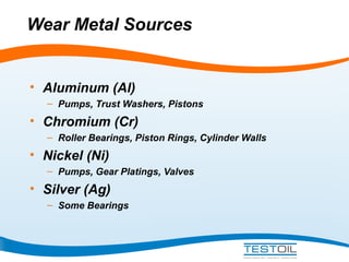 Wear Metal Sources

• Aluminum (Al)
– Pumps, Trust Washers, Pistons

• Chromium (Cr)
– Roller Bearings, Piston Rings, Cylinder Walls

• Nickel (Ni)
– Pumps, Gear Platings, Valves

• Silver (Ag)
– Some Bearings

 